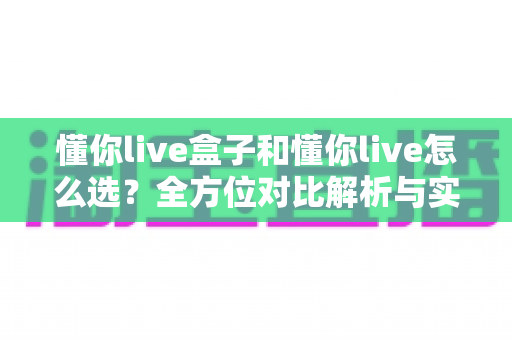 懂你live盒子和懂你live怎么选？全方位对比解析与实用选购指南助你轻松决策