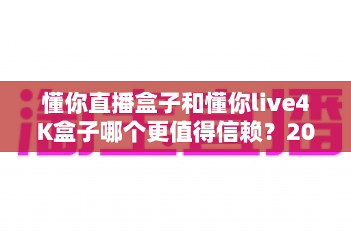 懂你直播盒子和懂你live4K盒子哪个更值得信赖?2024深度对比评测帮你选对不选贵 懂你直播盒子和懂你live4K盒子哪个更值得信赖?2024深度对比评测帮你选对不选贵