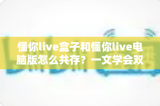 懂你live盒子和懂你live电脑版怎么共存?一文学会双端安装配置与避坑技巧 懂你live盒子和懂你live电脑版怎么共存?一文学会双端安装配置与避坑技巧