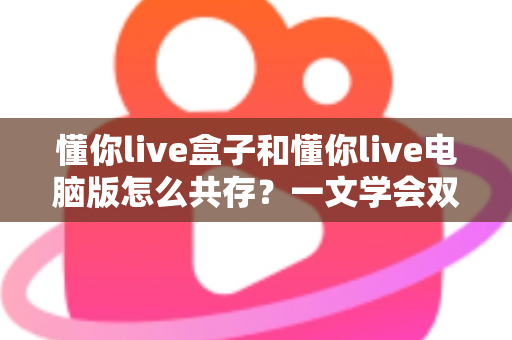 懂你live盒子和懂你live电脑版怎么共存?一文学会双端安装配置与避坑技巧 懂你live盒子和懂你live电脑版怎么共存?一文学会双端安装配置与避坑技巧