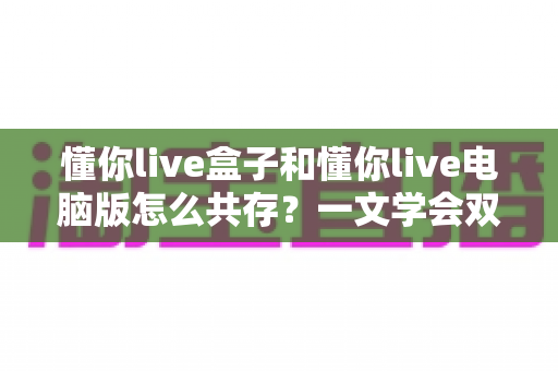 懂你live盒子和懂你live电脑版怎么共存？一文学会双端安装配置与避坑技巧