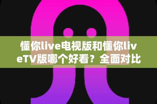 懂你live电视版和懂你liveTV版哪个好看？全面对比分析与选装避坑指南，助你畅享高清大屏直播体验