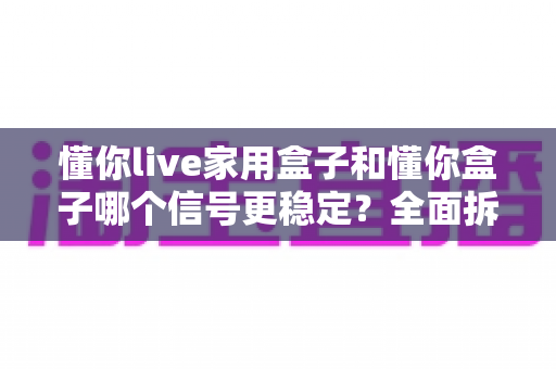 懂你live家用盒子和懂你盒子哪个信号更稳定?全面拆解两款电视盒子的信号表现与选购指南 懂你live家用盒子和懂你盒子哪个信号更稳定?全面拆解两款电视盒子的信号表现与选购指南