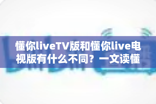 懂你liveTV版和懂你live电视版有什么不同?一文读懂两大版本的区别、功能与选择攻略 懂你liveTV版和懂你live电视版有什么不同?一文读懂两大版本的区别、功能与选择攻略