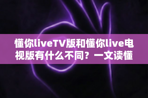 懂你liveTV版和懂你live电视版有什么不同?一文读懂两大版本的区别、功能与选择攻略 懂你liveTV版和懂你live电视版有什么不同?一文读懂两大版本的区别、功能与选择攻略