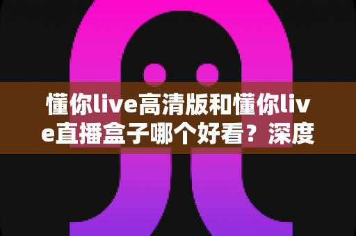 懂你live高清版和懂你live直播盒子哪个好看?深度对比解析助你找到最佳观看体验 懂你live高清版和懂你live直播盒子哪个好看?深度对比解析助你找到最佳观看体验