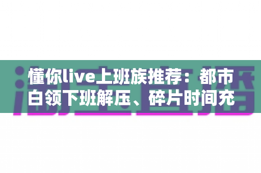 懂你live上班族推荐:都市白领下班解压、碎片时间充电的一站式直播平台精选指南 懂你live上班族推荐:都市白领下班解压、碎片时间充电的一站式直播平台精选指南