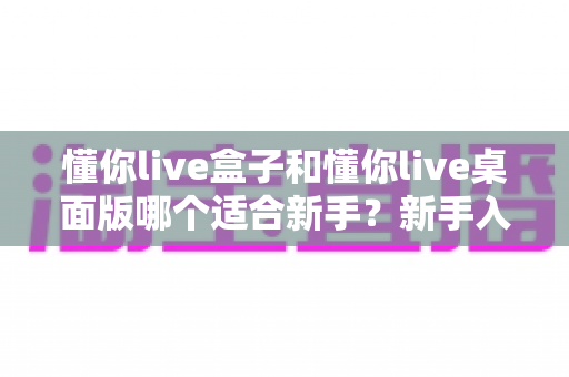 懂你live盒子和懂你live桌面版哪个适合新手?新手入门选购全攻略与深度对比解析 懂你live盒子和懂你live桌面版哪个适合新手?新手入门选购全攻略与深度对比解析