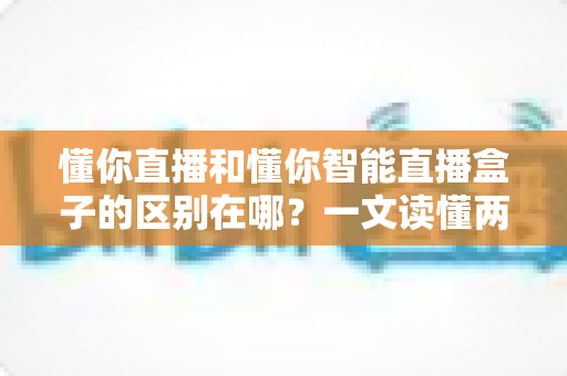 懂你直播和懂你智能直播盒子的区别在哪?一文读懂两者核心差异与选购指南 懂你直播和懂你智能直播盒子的区别在哪?一文读懂两者核心差异与选购指南