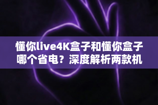 懂你live4K盒子和懂你盒子哪个省电？深度解析两款机顶盒功耗差异与省电选购指南