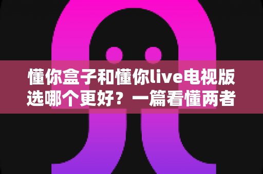 懂你盒子和懂你live电视版选哪个更好?一篇看懂两者差异的深度对比指南 懂你盒子和懂你live电视版选哪个更好?一篇看懂两者差异的深度对比指南