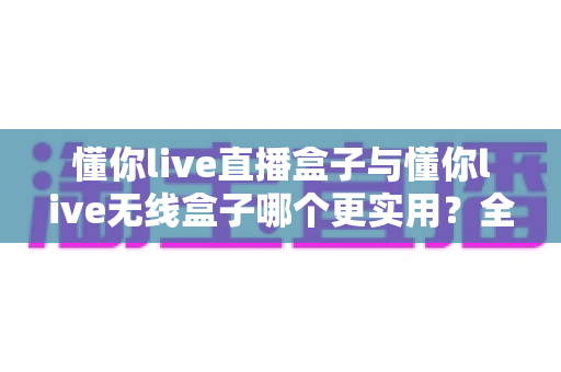 懂你live直播盒子与懂你live无线盒子哪个更实用？全方位深度对比与选购指南，助你一步选对直播设备