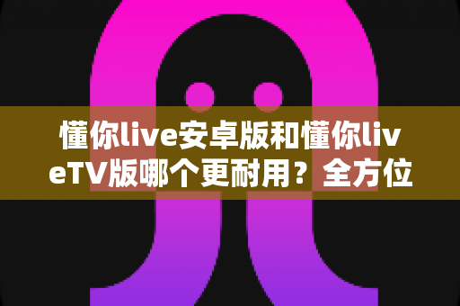懂你live安卓版和懂你liveTV版哪个更耐用？全方位对比解析与选购实用指南