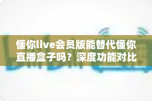 懂你live会员版能替代懂你直播盒子吗？深度功能对比与选择全指南