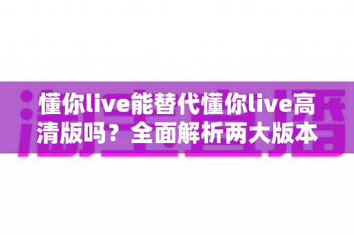 懂你live能替代懂你live高清版吗?全面解析两大版本差异与最佳选择指南 懂你live能替代懂你live高清版吗?全面解析两大版本差异与最佳选择指南
