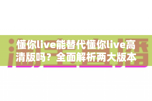 懂你live能替代懂你live高清版吗?全面解析两大版本差异与最佳选择指南 懂你live能替代懂你live高清版吗?全面解析两大版本差异与最佳选择指南