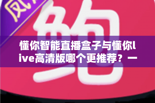 懂你智能直播盒子与懂你live高清版哪个更推荐？一篇文章帮你彻底搞懂选购思路