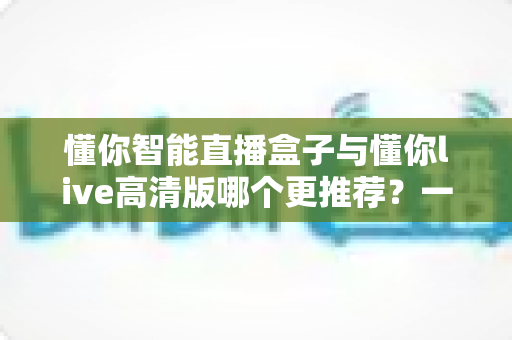 懂你智能直播盒子与懂你live高清版哪个更推荐？一篇文章帮你彻底搞懂选购思路