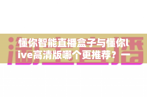 懂你智能直播盒子与懂你live高清版哪个更推荐？一篇文章帮你彻底搞懂选购思路