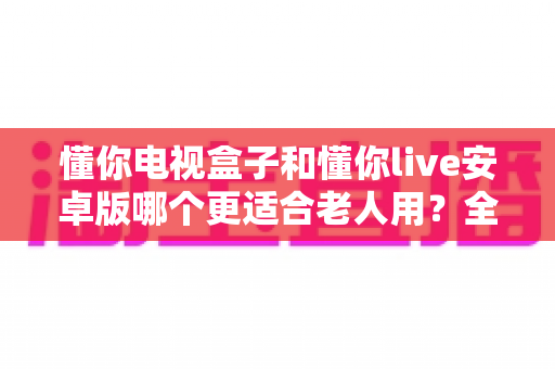 懂你电视盒子和懂你live安卓版哪个更适合老人用？全方位对比助你为长辈挑选最贴心的观影方案