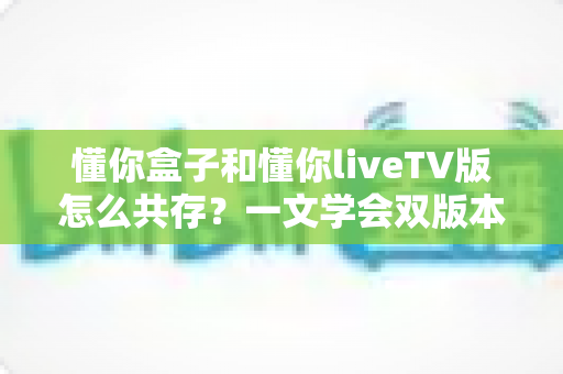 懂你盒子和懂你liveTV版怎么共存？一文学会双版本安装与和平共处的完整攻略