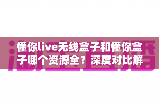 懂你live无线盒子和懂你盒子哪个资源全?深度对比解析帮你选对不踩坑 懂你live无线盒子和懂你盒子哪个资源全?深度对比解析帮你选对不踩坑
