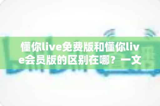 懂你live免费版和懂你live会员版的区别在哪?一文解析功能差异、价格性价比与适合人群,帮你做出最明智的选择 懂你live免费版和懂你live会员版的区别在哪?一文解析功能差异、价格性价比与适合人群,帮你做出最明智的选择