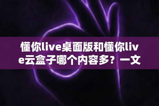 懂你live桌面版和懂你live云盒子哪个内容多?一文读懂两大版本的内容差异与选择指南 懂你live桌面版和懂你live云盒子哪个内容多?一文读懂两大版本的内容差异与选择指南