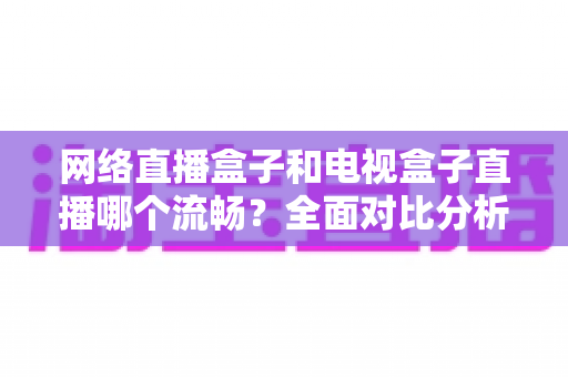网络直播盒子和电视盒子直播哪个流畅?全面对比分析助你选对观影设备 网络直播盒子和电视盒子直播哪个流畅?全面对比分析助你选对观影设备