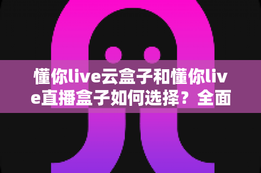 懂你live云盒子和懂你live直播盒子如何选择？全面对比评测帮你告别选择困难症