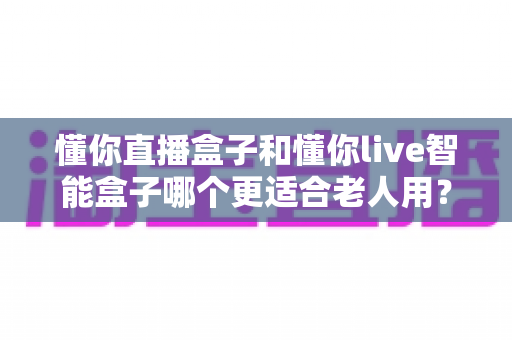懂你直播盒子和懂你live智能盒子哪个更适合老人用?一文看懂选购要点与避坑指南 懂你直播盒子和懂你live智能盒子哪个更适合老人用?一文看懂选购要点与避坑指南