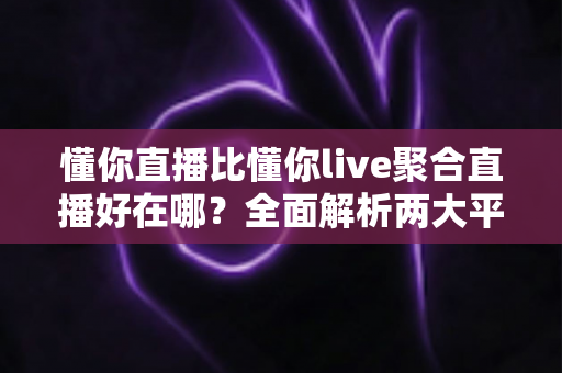 懂你直播比懂你live聚合直播好在哪？全面解析两大平台的核心差异与选择指南