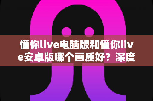 懂你live电脑版和懂你live安卓版哪个画质好?深度对比评测帮你选出最佳观看方案 懂你live电脑版和懂你live安卓版哪个画质好?深度对比评测帮你选出最佳观看方案
