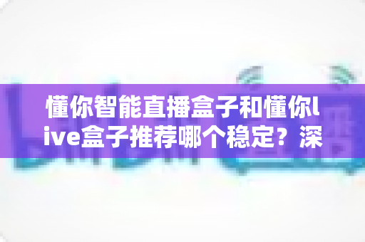 懂你智能直播盒子和懂你live盒子推荐哪个稳定？深度对比测评帮你选对设备不踩坑