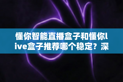 懂你智能直播盒子和懂你live盒子推荐哪个稳定？深度对比测评帮你选对设备不踩坑