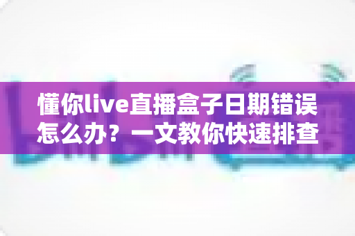 懂你live直播盒子日期错误怎么办?一文教你快速排查与彻底解决 懂你live直播盒子日期错误怎么办?一文教你快速排查与彻底解决