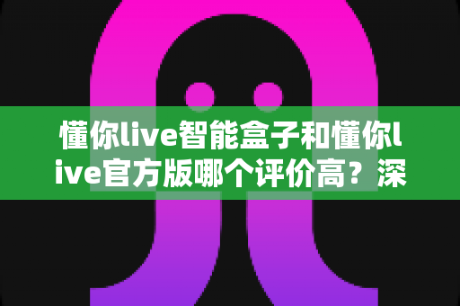 懂你live智能盒子和懂你live官方版哪个评价高?深度对比测评助你选出最佳观影方案 懂你live智能盒子和懂你live官方版哪个评价高?深度对比测评助你选出最佳观影方案