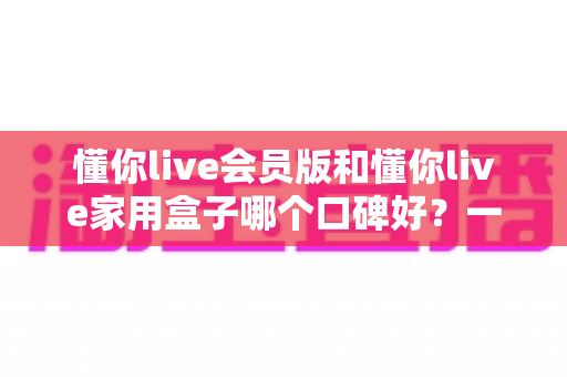 懂你live会员版和懂你live家用盒子哪个口碑好？一文看懂两者差异与选购建议