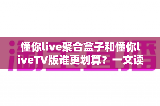 懂你live聚合盒子和懂你liveTV版谁更划算？一文读懂两种方案的差异，帮你把钱花在刀刃上