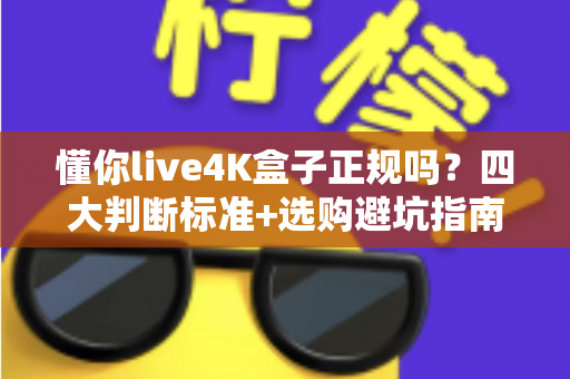 懂你live4K盒子正规吗？四大判断标准+选购避坑指南全解析
