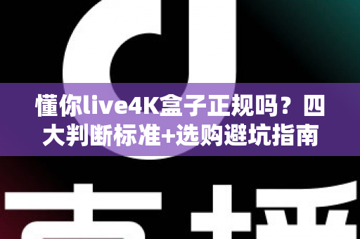 懂你live4K盒子正规吗？四大判断标准+选购避坑指南全解析