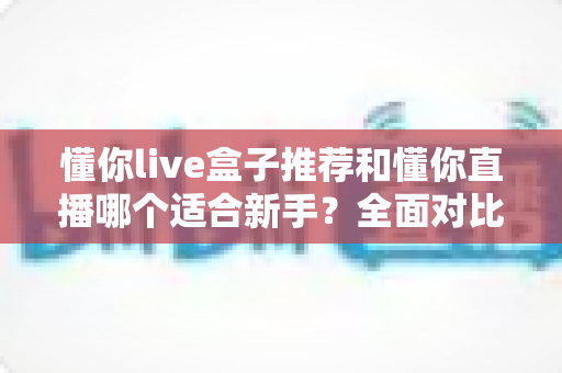懂你live盒子推荐和懂你直播哪个适合新手?全面对比解析与入门指南 懂你live盒子推荐和懂你直播哪个适合新手?全面对比解析与入门指南