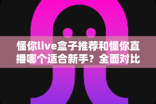 懂你live盒子推荐和懂你直播哪个适合新手?全面对比解析与入门指南 懂你live盒子推荐和懂你直播哪个适合新手?全面对比解析与入门指南