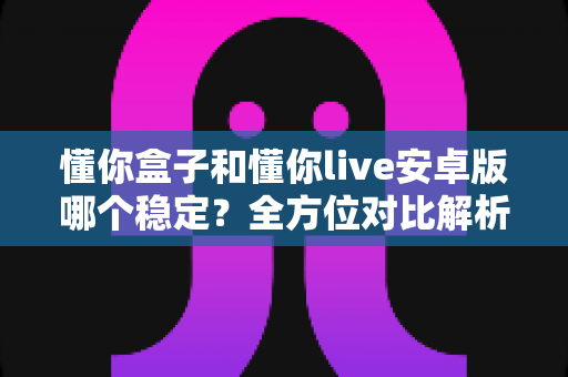 懂你盒子和懂你live安卓版哪个稳定?全方位对比解析与选择指南 懂你盒子和懂你live安卓版哪个稳定?全方位对比解析与选择指南