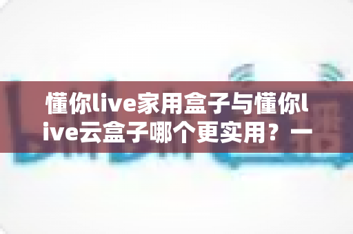 懂你live家用盒子与懂你live云盒子哪个更实用?一篇看懂两款电视盒子的选购指南 懂你live家用盒子与懂你live云盒子哪个更实用?一篇看懂两款电视盒子的选购指南