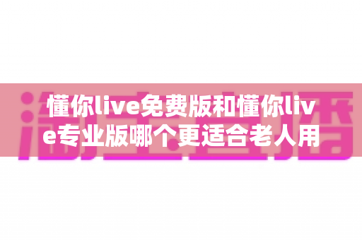 懂你live免费版和懂你live专业版哪个更适合老人用?长辈使用全方位选购指南 懂你live免费版和懂你live专业版哪个更适合老人用?长辈使用全方位选购指南