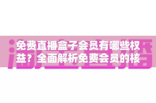 免费直播盒子会员有哪些权益?全面解析免费会员的核心福利与实用指南 免费直播盒子会员有哪些权益?全面解析免费会员的核心福利与实用指南