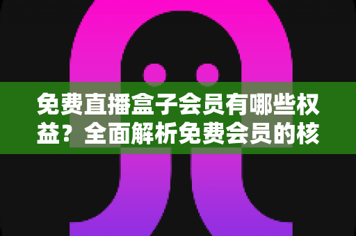 免费直播盒子会员有哪些权益?全面解析免费会员的核心福利与实用指南 免费直播盒子会员有哪些权益?全面解析免费会员的核心福利与实用指南