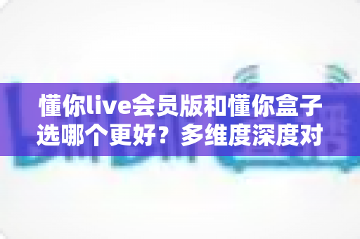 懂你live会员版和懂你盒子选哪个更好?多维度深度对比帮你做出明智选择 懂你live会员版和懂你盒子选哪个更好?多维度深度对比帮你做出明智选择