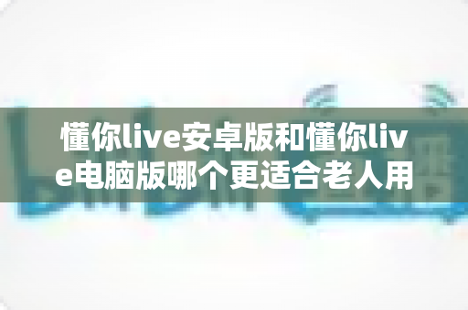 懂你live安卓版和懂你live电脑版哪个更适合老人用?一文读懂两大版本差异,帮长辈选对观影工具 懂你live安卓版和懂你live电脑版哪个更适合老人用?一文读懂两大版本差异,帮长辈选对观影工具